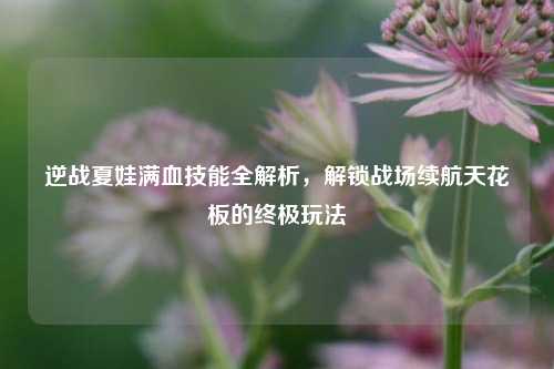 逆战夏娃满血技能全解析，解锁战场续航天花板的终极玩法