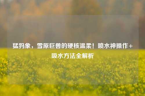 猛犸象，雪原巨兽的硬核温柔！喷水神操作+吸水方法全解析