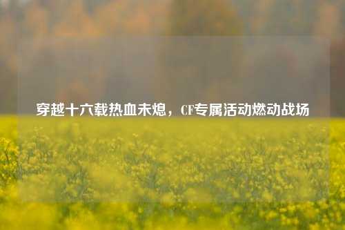 穿越十六载热血未熄,CF专属活动燃动战场