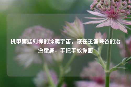 机甲萌娃刘禅的涂鸦宇宙,藏在王者峡谷的治愈童趣,手把手教你画