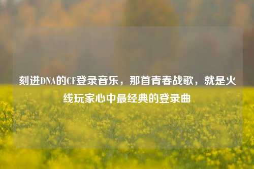 刻进DNA的CF登录音乐,那首青春战歌,就是火线玩家心中最经典的登录曲