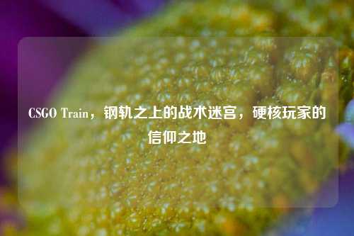 CSGO Train，钢轨之上的战术迷宫，硬核玩家的信仰之地