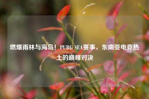 燃爆雨林与海岛!PUBG SEA赛事,东南亚电竞热土的巅峰对决