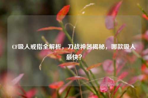CF吸人戒指全解析,刀战神器揭秘,哪款吸人最快?