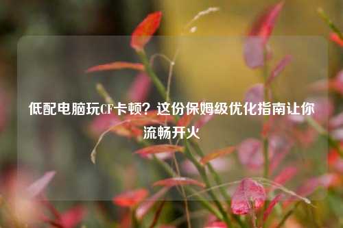 低配电脑玩CF卡顿?这份保姆级优化指南让你流畅开火
