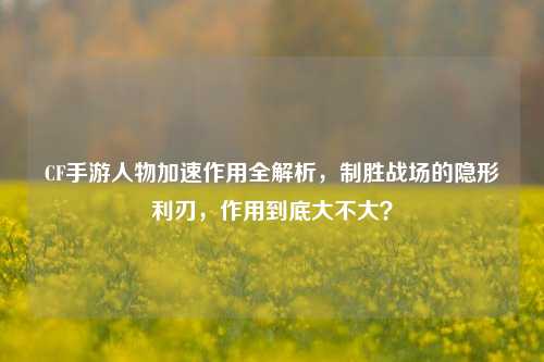 CF手游人物加速作用全解析,制胜战场的隐形利刃,作用到底大不大?