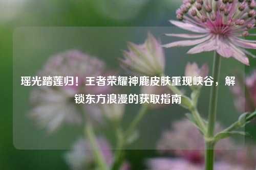 瑶光踏莲归!王者荣耀神鹿皮肤重现峡谷,解锁东方浪漫的获取指南