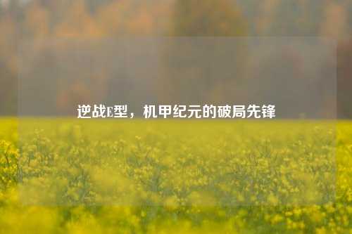 逆战E型,机甲纪元的破局先锋