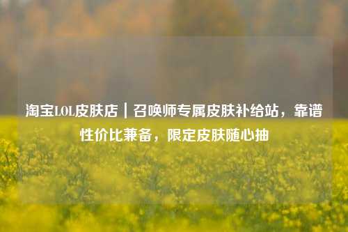 淘宝LOL皮肤店|召唤师专属皮肤补给站,靠谱性价比兼备,限定皮肤随心抽