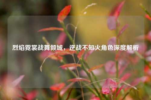 烈焰霓裳战舞倾城，逆战不知火角色深度解析