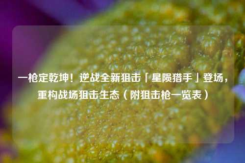 一枪定乾坤!逆战全新狙击「星陨猎手」登场,重构战场狙击生态(附狙击枪一览表)