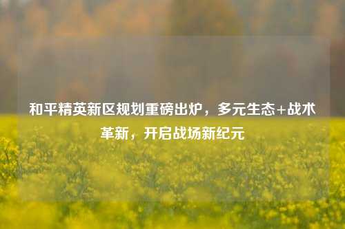 和平精英新区规划重磅出炉,多元生态+战术革新,开启战场新纪元