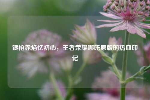 银枪赤焰忆初心,王者荣耀哪吒原版的热血印记