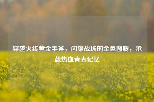 穿越火线黄金手斧,闪耀战场的金色图腾,承载热血青春记忆