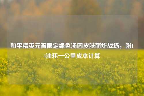 和平精英元宵限定绿色汤圆皮肤萌炸战场，附14油耗一公里成本计算