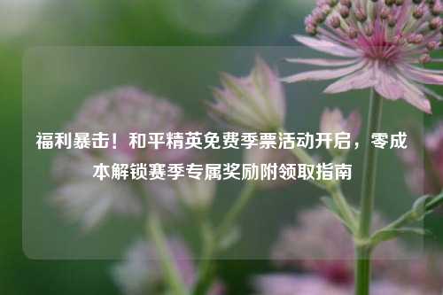 福利暴击!和平精英免费季票活动开启,零成本解锁赛季专属奖励附领取指南