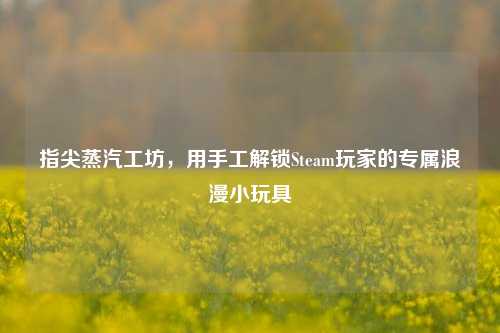 指尖蒸汽工坊,用手工解锁Steam玩家的专属浪漫小玩具