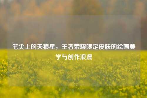 笔尖上的天狼星，王者荣耀限定皮肤的绘画美学与创作浪漫