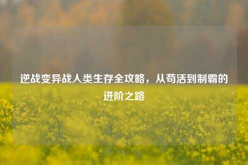 逆战变异战人类生存全攻略,从苟活到制霸的进阶之路