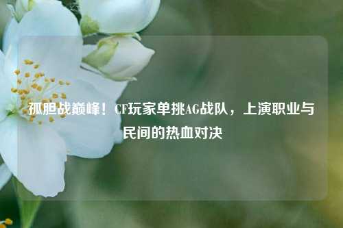 孤胆战巅峰!CF玩家单挑AG战队,上演职业与民间的热血对决