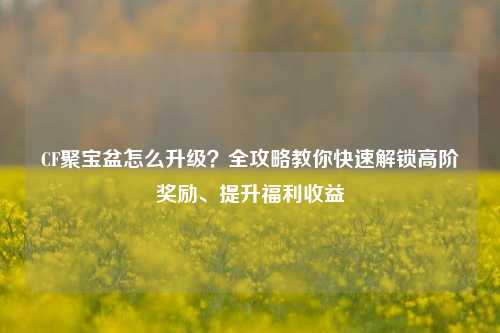 CF聚宝盆怎么升级?全攻略教你快速解锁高阶奖励、提升福利收益