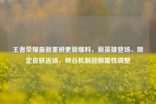 王者荣耀最新重磅更新爆料,新英雄登场、限定皮肤返场,峡谷机制迎颠覆性调整
