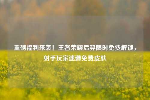 重磅福利来袭！王者荣耀后羿限时免费解锁，射手玩家速薅免费皮肤