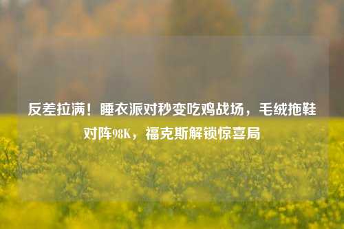 反差拉满!睡衣派对秒变吃鸡战场,毛绒拖鞋对阵98K,福克斯解锁惊喜局