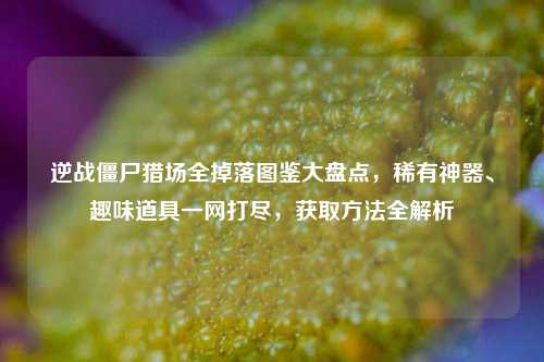 逆战僵尸猎场全掉落图鉴大盘点，稀有神器、趣味道具一网打尽，获取方法全解析