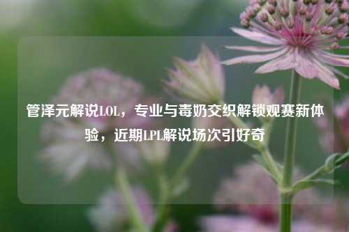 管泽元解说LOL,专业与毒奶交织解锁观赛新体验,近期LPL解说场次引好奇