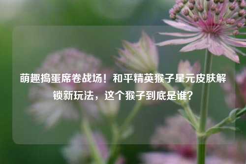 萌趣捣蛋席卷战场!和平精英猴子星元皮肤解锁新玩法,这个猴子到底是谁?