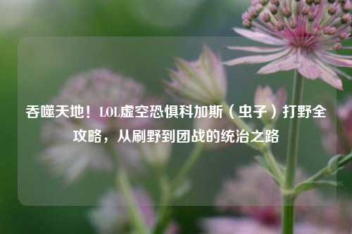 吞噬天地!LOL虚空恐惧科加斯(虫子)打野全攻略,从刷野到团战的统治之路