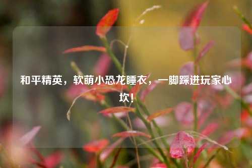 和平精英,软萌小恐龙睡衣,一脚踩进玩家心坎!