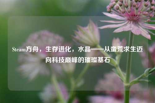Steam方舟,生存进化,水晶——从蛮荒求生迈向科技巅峰的璀璨基石