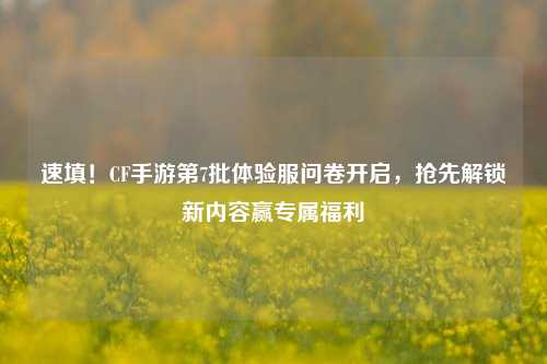 速填！CF手游第7批体验服问卷开启，抢先解锁新内容赢专属福利