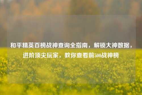 和平精英百榜战神查询全指南,解锁大神数据,进阶顶尖玩家,教你查看前500战神榜