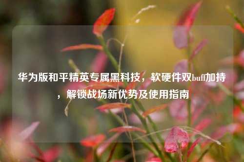 华为版和平精英专属黑科技,软硬件双buff加持,解锁战场新优势及使用指南