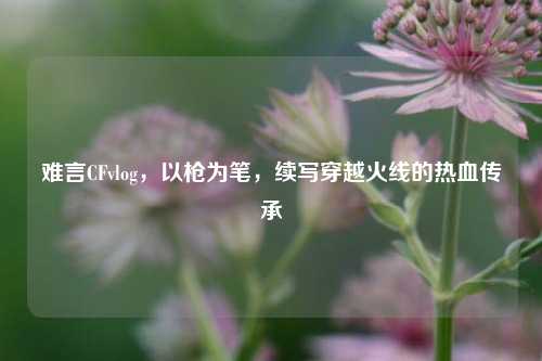 难言CFvlog,以枪为笔,续写穿越火线的热血传承
