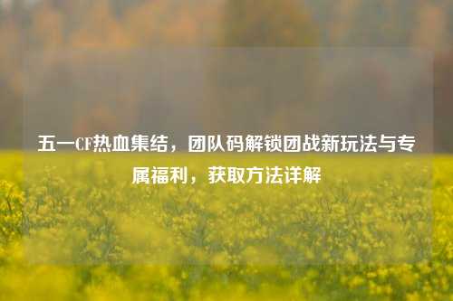 五一CF热血集结,团队码解锁团战新玩法与专属福利,获取方法详解