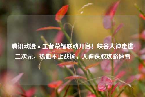 腾讯动漫×王者荣耀联动开启!峡谷大神走进二次元,热血不止战场,大神获取攻略速看