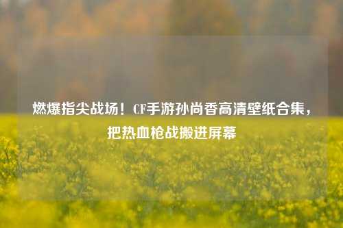 燃爆指尖战场!CF手游孙尚香高清壁纸合集,把热血枪战搬进屏幕