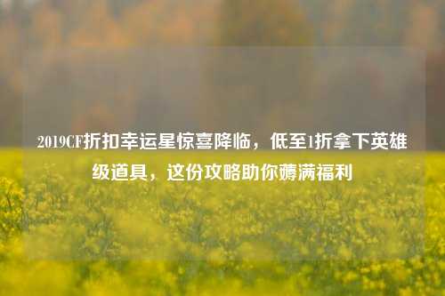 2019CF折扣幸运星惊喜降临,低至1折拿下英雄级道具,这份攻略助你薅满福利