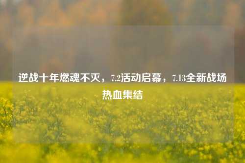 逆战十年燃魂不灭，7.2活动启幕，7.13全新战场热血集结