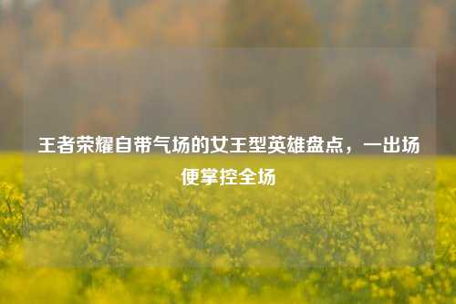 王者荣耀自带气场的女王型英雄盘点，一出场便掌控全场