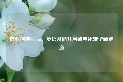 鞋业拥抱Steam,英语赋能开启数字化转型新赛道
