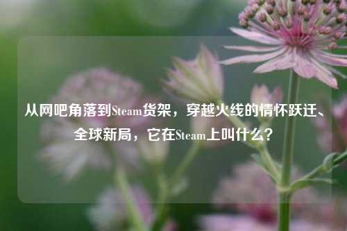 从网吧角落到Steam货架,穿越火线的情怀跃迁、全球新局,它在Steam上叫什么?