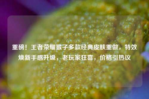 重磅!王者荣耀猴子多款经典皮肤重做,特效焕新手感升级,老玩家狂喜,价格引热议