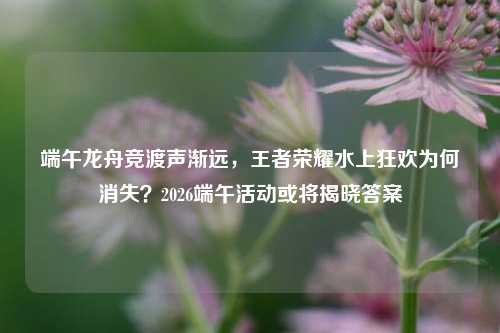 端午龙舟竞渡声渐远,王者荣耀水上狂欢为何消失?2026端午活动或将揭晓答案