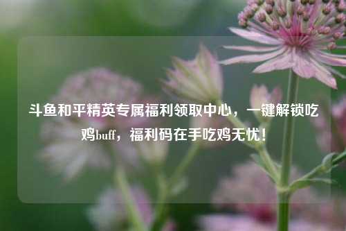 斗鱼和平精英专属福利领取中心,一键解锁吃鸡buff,福利码在手吃鸡无忧!