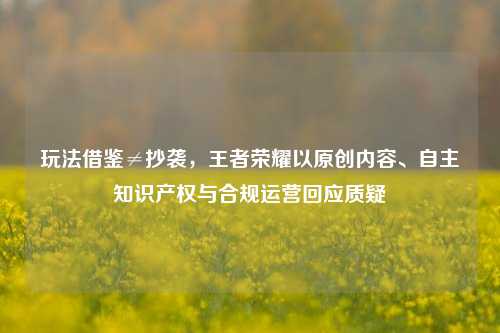 玩法借鉴≠抄袭,王者荣耀以原创内容、自主知识产权与合规运营回应质疑